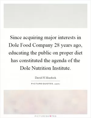 Since acquiring major interests in Dole Food Company 28 years ago, educating the public on proper diet has constituted the agenda of the Dole Nutrition Institute Picture Quote #1