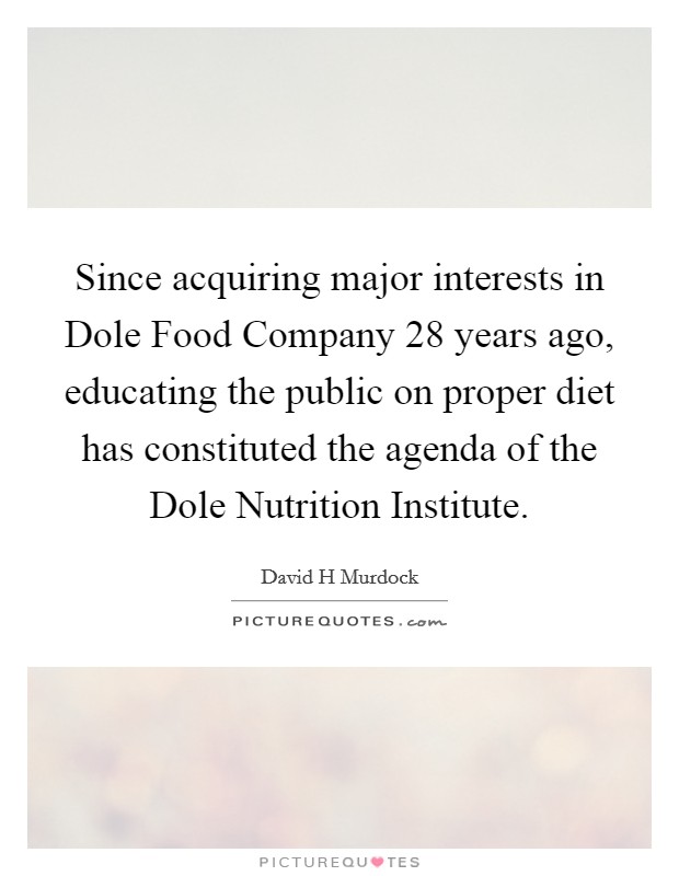 Since acquiring major interests in Dole Food Company 28 years ago, educating the public on proper diet has constituted the agenda of the Dole Nutrition Institute. Picture Quote #1
