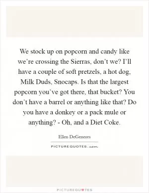 We stock up on popcorn and candy like we’re crossing the Sierras, don’t we? I’ll have a couple of soft pretzels, a hot dog, Milk Duds, Snocaps. Is that the largest popcorn you’ve got there, that bucket? You don’t have a barrel or anything like that? Do you have a donkey or a pack mule or anything? - Oh, and a Diet Coke Picture Quote #1