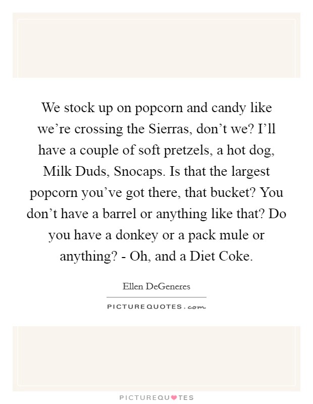 We stock up on popcorn and candy like we're crossing the Sierras, don't we? I'll have a couple of soft pretzels, a hot dog, Milk Duds, Snocaps. Is that the largest popcorn you've got there, that bucket? You don't have a barrel or anything like that? Do you have a donkey or a pack mule or anything? - Oh, and a Diet Coke. Picture Quote #1