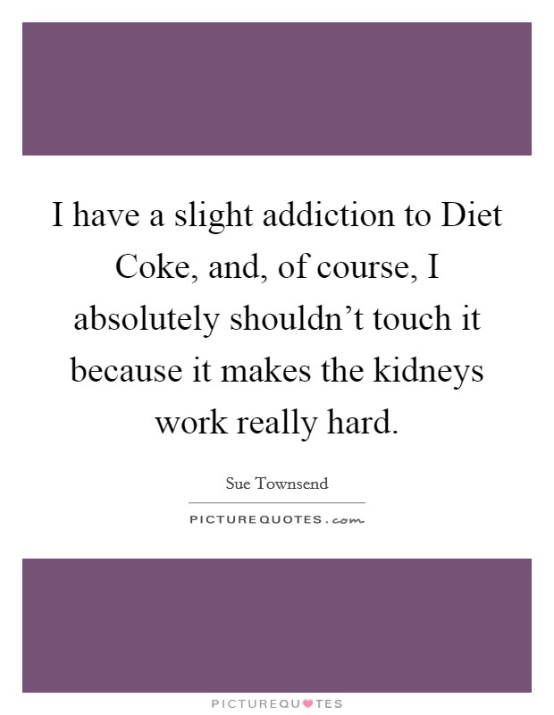 I have a slight addiction to Diet Coke, and, of course, I absolutely shouldn't touch it because it makes the kidneys work really hard. Picture Quote #1