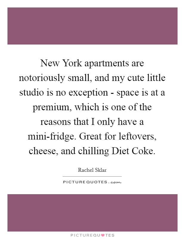 New York apartments are notoriously small, and my cute little studio is no exception - space is at a premium, which is one of the reasons that I only have a mini-fridge. Great for leftovers, cheese, and chilling Diet Coke. Picture Quote #1