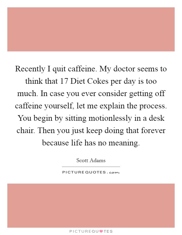 Recently I quit caffeine. My doctor seems to think that 17 Diet Cokes per day is too much. In case you ever consider getting off caffeine yourself, let me explain the process. You begin by sitting motionlessly in a desk chair. Then you just keep doing that forever because life has no meaning. Picture Quote #1