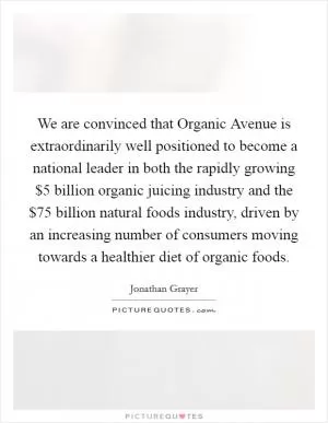 We are convinced that Organic Avenue is extraordinarily well positioned to become a national leader in both the rapidly growing $5 billion organic juicing industry and the $75 billion natural foods industry, driven by an increasing number of consumers moving towards a healthier diet of organic foods Picture Quote #1
