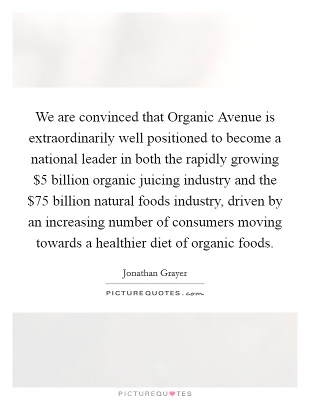 We are convinced that Organic Avenue is extraordinarily well positioned to become a national leader in both the rapidly growing $5 billion organic juicing industry and the $75 billion natural foods industry, driven by an increasing number of consumers moving towards a healthier diet of organic foods. Picture Quote #1