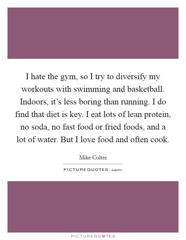 I hate the gym, so I try to diversify my workouts with swimming and basketball. Indoors, it's less boring than running. I do find that diet is key. I eat lots of lean protein, no soda, no fast food or fried foods, and a lot of water. But I love food and often cook. Picture Quote #1