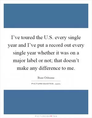 I’ve toured the U.S. every single year and I’ve put a record out every single year whether it was on a major label or not; that doesn’t make any difference to me Picture Quote #1