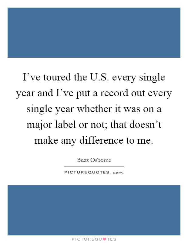 I've toured the U.S. every single year and I've put a record out every single year whether it was on a major label or not; that doesn't make any difference to me. Picture Quote #1