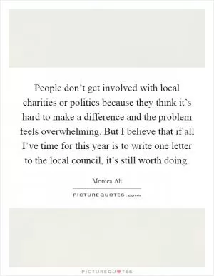 People don’t get involved with local charities or politics because they think it’s hard to make a difference and the problem feels overwhelming. But I believe that if all I’ve time for this year is to write one letter to the local council, it’s still worth doing Picture Quote #1