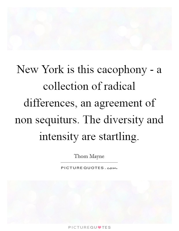 New York is this cacophony - a collection of radical differences, an agreement of non sequiturs. The diversity and intensity are startling. Picture Quote #1