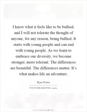 I know what it feels like to be bullied, and I will not tolerate the thought of anyone, for any reason, being bullied. It starts with young people and can end with young people. As we learn to embrace our diversity, we become stronger, more tolerant. The differences are beautiful. The differences matter. It’s what makes life an adventure Picture Quote #1