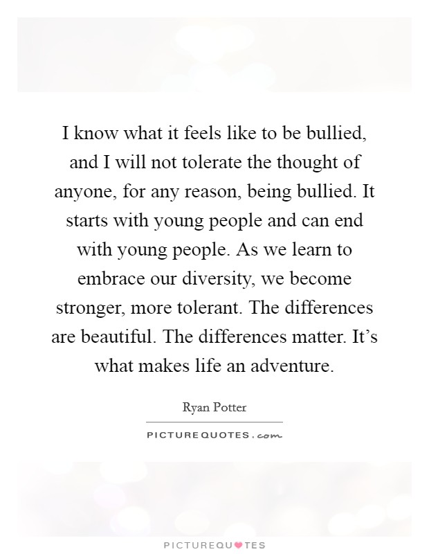 I know what it feels like to be bullied, and I will not tolerate the thought of anyone, for any reason, being bullied. It starts with young people and can end with young people. As we learn to embrace our diversity, we become stronger, more tolerant. The differences are beautiful. The differences matter. It's what makes life an adventure. Picture Quote #1