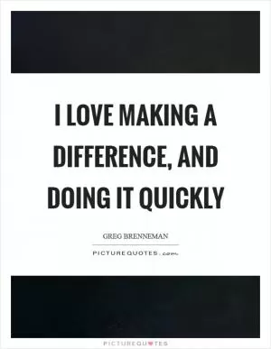 I love making a difference, and doing it quickly Picture Quote #1
