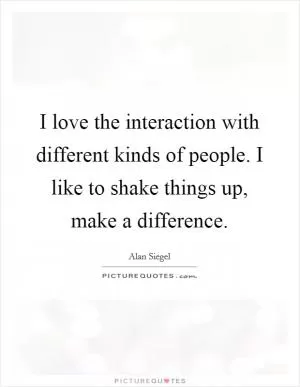I love the interaction with different kinds of people. I like to shake things up, make a difference Picture Quote #1