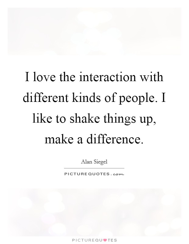 I love the interaction with different kinds of people. I like to shake things up, make a difference. Picture Quote #1