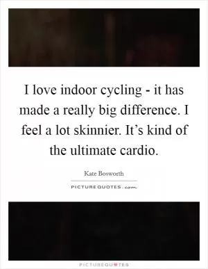I love indoor cycling - it has made a really big difference. I feel a lot skinnier. It’s kind of the ultimate cardio Picture Quote #1