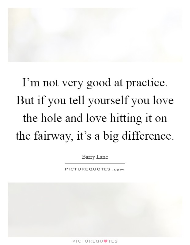 I'm not very good at practice. But if you tell yourself you love the hole and love hitting it on the fairway, it's a big difference. Picture Quote #1