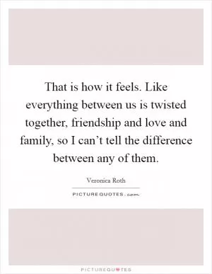 That is how it feels. Like everything between us is twisted together, friendship and love and family, so I can’t tell the difference between any of them Picture Quote #1