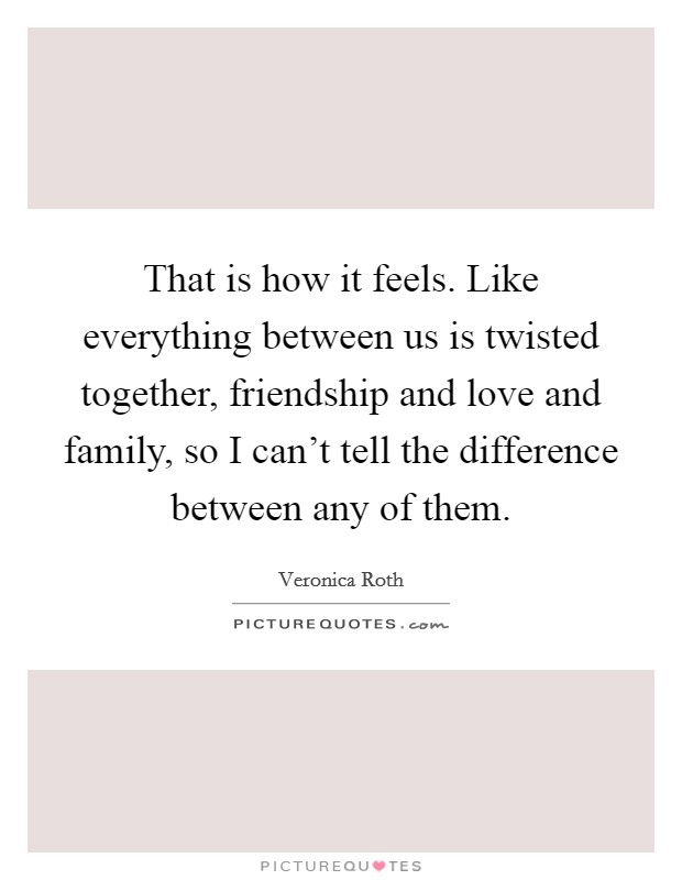 That is how it feels. Like everything between us is twisted together, friendship and love and family, so I can't tell the difference between any of them. Picture Quote #1