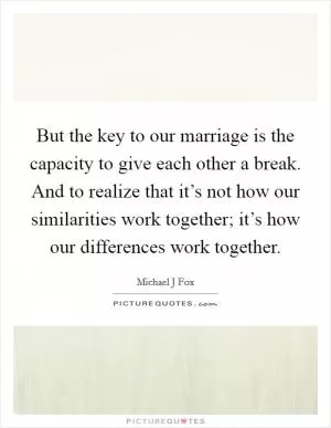But the key to our marriage is the capacity to give each other a break. And to realize that it’s not how our similarities work together; it’s how our differences work together Picture Quote #1