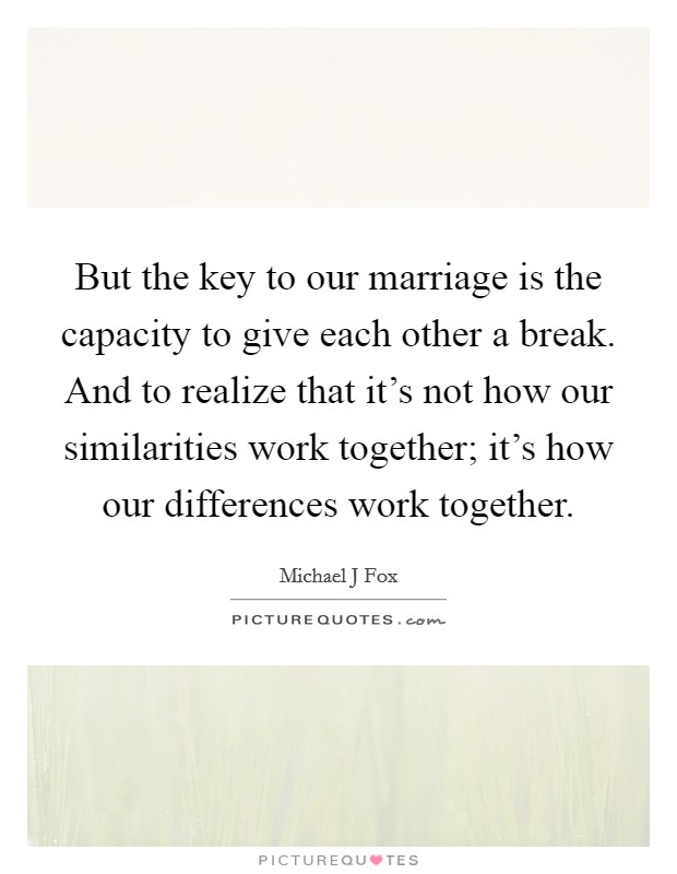 But the key to our marriage is the capacity to give each other a break. And to realize that it's not how our similarities work together; it's how our differences work together. Picture Quote #1
