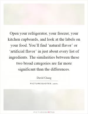 Open your refrigerator, your freezer, your kitchen cupboards, and look at the labels on your food. You’ll find ‘natural flavor’ or ‘artificial flavor’ in just about every list of ingredients. The similarities between these two broad categories are far more significant than the differences Picture Quote #1