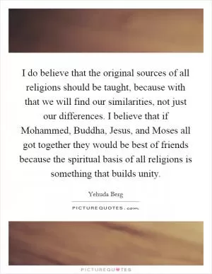 I do believe that the original sources of all religions should be taught, because with that we will find our similarities, not just our differences. I believe that if Mohammed, Buddha, Jesus, and Moses all got together they would be best of friends because the spiritual basis of all religions is something that builds unity Picture Quote #1