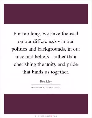 For too long, we have focused on our differences - in our politics and backgrounds, in our race and beliefs - rather than cherishing the unity and pride that binds us together Picture Quote #1