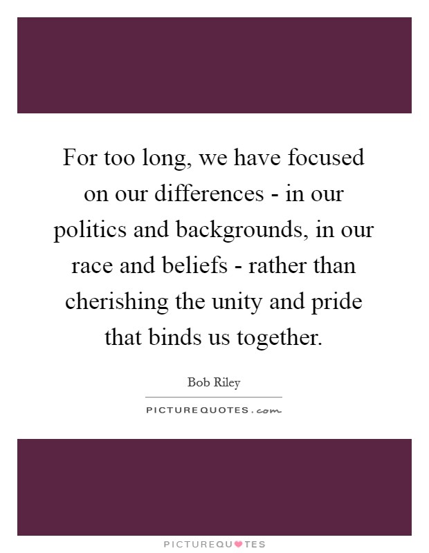 For too long, we have focused on our differences - in our politics and backgrounds, in our race and beliefs - rather than cherishing the unity and pride that binds us together. Picture Quote #1