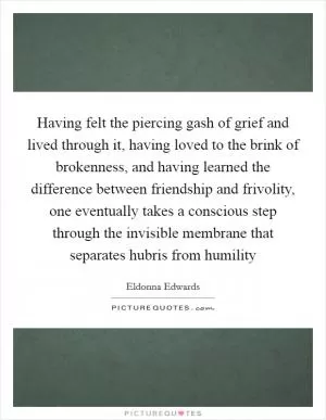 Having felt the piercing gash of grief and lived through it, having loved to the brink of brokenness, and having learned the difference between friendship and frivolity, one eventually takes a conscious step through the invisible membrane that separates hubris from humility Picture Quote #1