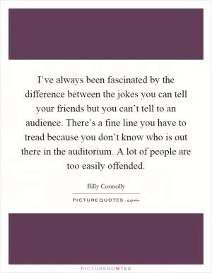 I’ve always been fascinated by the difference between the jokes you can tell your friends but you can’t tell to an audience. There’s a fine line you have to tread because you don’t know who is out there in the auditorium. A lot of people are too easily offended Picture Quote #1