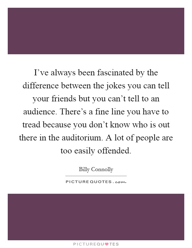 I've always been fascinated by the difference between the jokes you can tell your friends but you can't tell to an audience. There's a fine line you have to tread because you don't know who is out there in the auditorium. A lot of people are too easily offended. Picture Quote #1