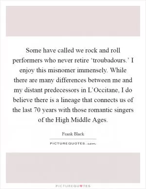 Some have called we rock and roll performers who never retire ‘troubadours.’ I enjoy this misnomer immensely. While there are many differences between me and my distant predecessors in L’Occitane, I do believe there is a lineage that connects us of the last 70 years with those romantic singers of the High Middle Ages Picture Quote #1