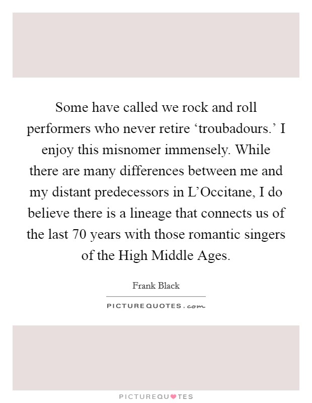 Some have called we rock and roll performers who never retire ‘troubadours.' I enjoy this misnomer immensely. While there are many differences between me and my distant predecessors in L'Occitane, I do believe there is a lineage that connects us of the last 70 years with those romantic singers of the High Middle Ages. Picture Quote #1