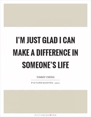 I’m just glad I can make a difference in someone’s life Picture Quote #1