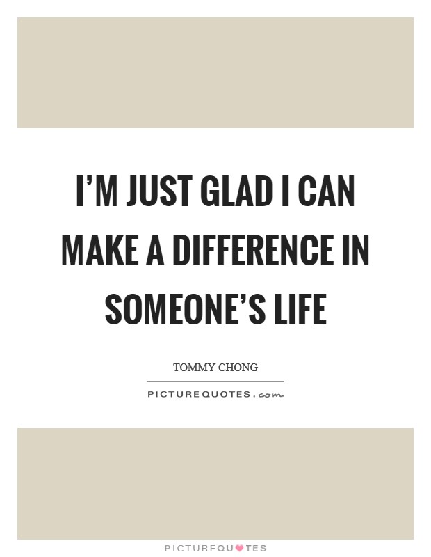 I'm just glad I can make a difference in someone's life Picture Quote #1