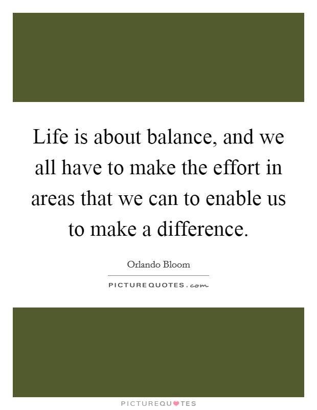 Life is about balance, and we all have to make the effort in areas that we can to enable us to make a difference. Picture Quote #1