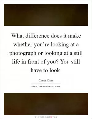 What difference does it make whether you’re looking at a photograph or looking at a still life in front of you? You still have to look Picture Quote #1
