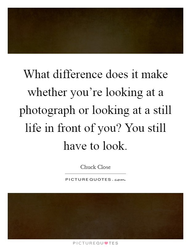 What difference does it make whether you're looking at a photograph or looking at a still life in front of you? You still have to look. Picture Quote #1