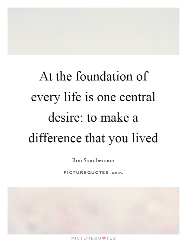 At the foundation of every life is one central desire: to make a difference that you lived Picture Quote #1