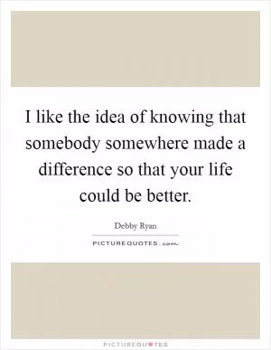 I like the idea of knowing that somebody somewhere made a difference so that your life could be better Picture Quote #1