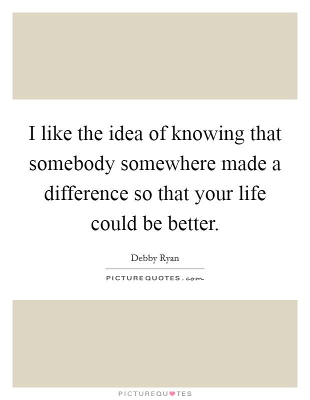 I like the idea of knowing that somebody somewhere made a difference so that your life could be better. Picture Quote #1