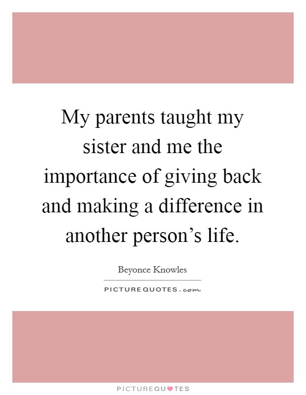 My parents taught my sister and me the importance of giving back and making a difference in another person's life. Picture Quote #1