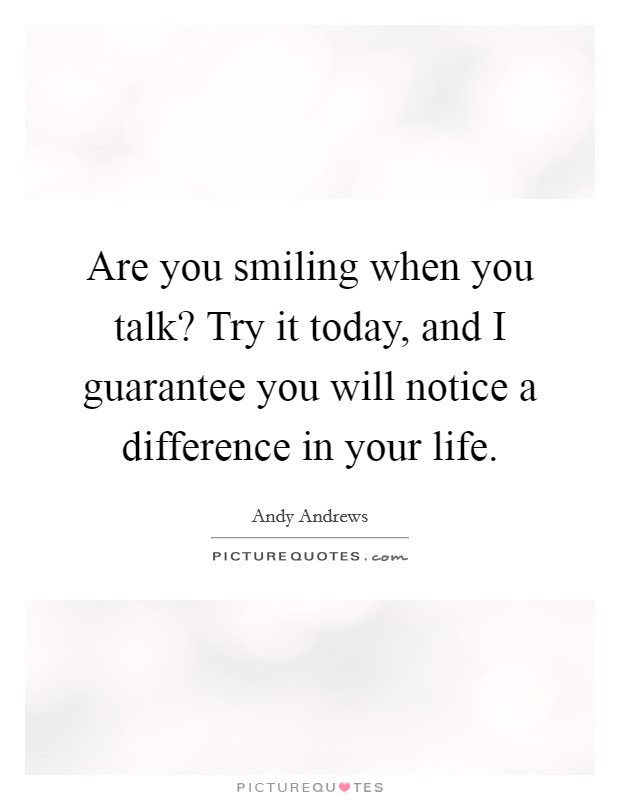 Are you smiling when you talk? Try it today, and I guarantee you will notice a difference in your life. Picture Quote #1
