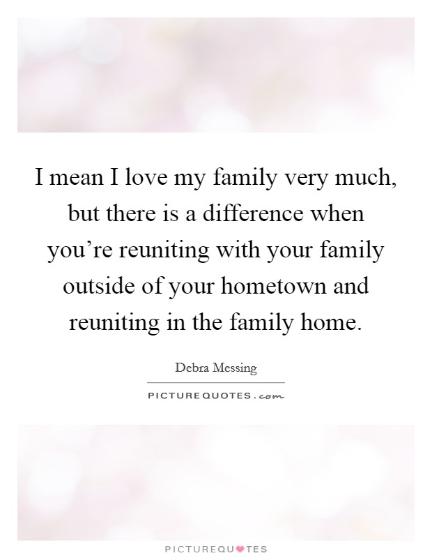 I mean I love my family very much, but there is a difference when you're reuniting with your family outside of your hometown and reuniting in the family home. Picture Quote #1