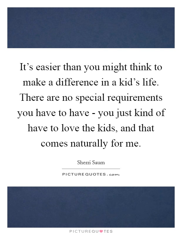 It's easier than you might think to make a difference in a kid's life. There are no special requirements you have to have - you just kind of have to love the kids, and that comes naturally for me. Picture Quote #1