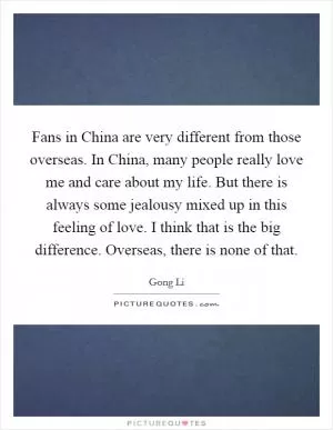 Fans in China are very different from those overseas. In China, many people really love me and care about my life. But there is always some jealousy mixed up in this feeling of love. I think that is the big difference. Overseas, there is none of that Picture Quote #1