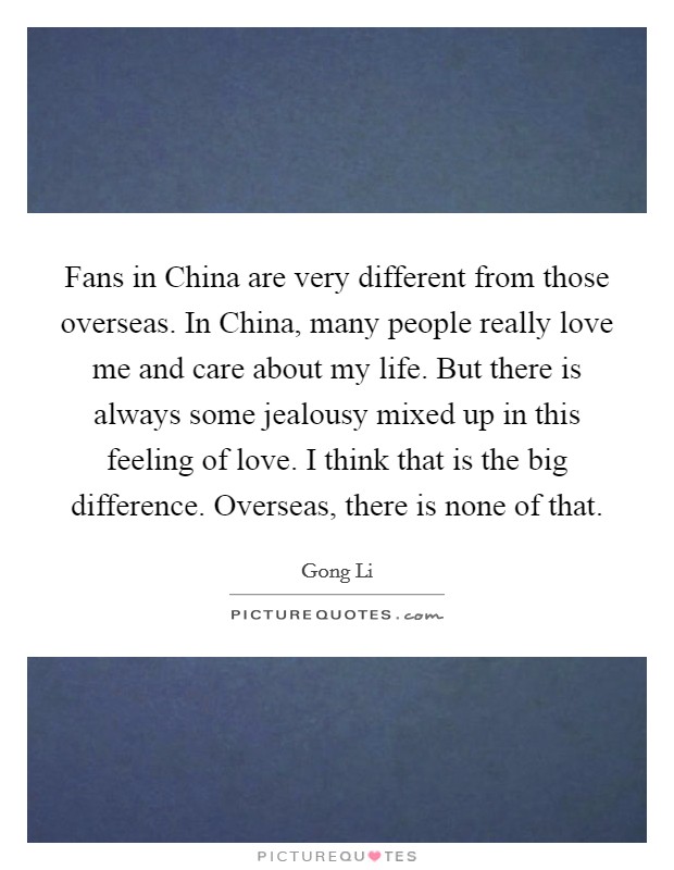 Fans in China are very different from those overseas. In China, many people really love me and care about my life. But there is always some jealousy mixed up in this feeling of love. I think that is the big difference. Overseas, there is none of that. Picture Quote #1