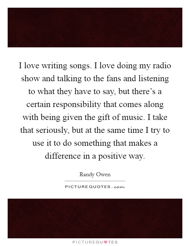 I love writing songs. I love doing my radio show and talking to the fans and listening to what they have to say, but there's a certain responsibility that comes along with being given the gift of music. I take that seriously, but at the same time I try to use it to do something that makes a difference in a positive way. Picture Quote #1