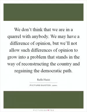 We don’t think that we are in a quarrel with anybody. We may have a difference of opinion, but we’ll not allow such differences of opinion to grow into a problem that stands in the way of reconstructing the country and regaining the democratic path Picture Quote #1